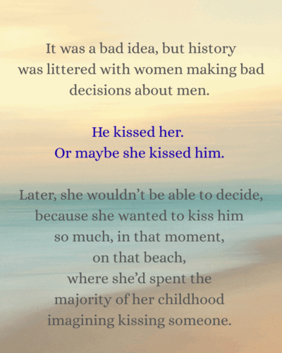 It was a bad idea, but history was littered with women making bad decisions about men. He kissed her. Or maybe she kissed him. Later, she wouldn’t be able to decide, because she wanted to kiss him so much, in that moment, on that beach, where she’d spent the majority of her childhood imagining kissing someone. 